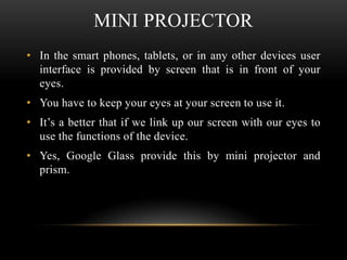 MINI PROJECTOR
• In the smart phones, tablets, or in any other devices user
interface is provided by screen that is in front of your
eyes.
• You have to keep your eyes at your screen to use it.
• It’s a better that if we link up our screen with our eyes to
use the functions of the device.

• Yes, Google Glass provide this by mini projector and
prism.

 