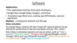 Software
Applications
• Free applications built by third-party developers,
• Google Now, Google Maps, Google+, and Gmail
• Translation app Word Lens, cooking app AllTheCooks, exercise
app Strava.
MyGlass- a companion Android and iOS app.
Voice activation
To activate Glass, wearers tilt their heads 30° upward (which can be
altered for preference) or tap the touchpad, and say "O.K., Glass.“
Once Glass is activated, wearers can say an action, such as "Take a
picture", "Record a video", "Hangout with [person/Google+ circle]",
"Google 'What year was Wikipedia founded?'", "Give me directions to
the Eiffel Tower", and "Send a message to John"

 
