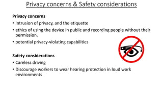 Privacy concerns & Safety considerations
Privacy concerns
• Intrusion of privacy, and the etiquette
• ethics of using the device in public and recording people without their
permission.
• potential privacy-violating capabilities
Safety considerations
• Careless driving
• Discourage workers to wear hearing protection in loud work
environments

 