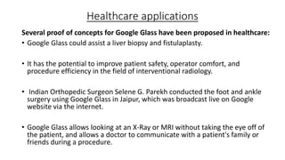 Healthcare applications
Several proof of concepts for Google Glass have been proposed in healthcare:
• Google Glass could assist a liver biopsy and fistulaplasty.
• It has the potential to improve patient safety, operator comfort, and
procedure efficiency in the field of interventional radiology.
• Indian Orthopedic Surgeon Selene G. Parekh conducted the foot and ankle
surgery using Google Glass in Jaipur, which was broadcast live on Google
website via the internet.
• Google Glass allows looking at an X-Ray or MRI without taking the eye off of
the patient, and allows a doctor to communicate with a patient's family or
friends during a procedure.

 