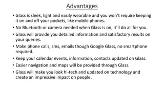 Advantages
• Glass is sleek, light and easily wearable and you won’t require keeping
it on and off your pockets, like mobile phones.
• No Bluetooth or camera needed when Glass is on, it’ll do all for you.
• Glass will provide you detailed information and satisfactory results on
your queries.
• Make phone calls, sms, emails though Google Glass, no smartphone
required.
• Keep your calendar events, information, contacts updated on Glass.
• Easier navigation and maps will be provided through Glass.
• Glass will make you look hi-tech and updated on technology and
create an impressive impact on people.

 