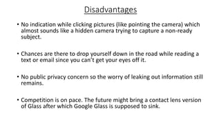 Disadvantages
• No indication while clicking pictures (like pointing the camera) which
almost sounds like a hidden camera trying to capture a non-ready
subject.
• Chances are there to drop yourself down in the road while reading a
text or email since you can’t get your eyes off it.
• No public privacy concern so the worry of leaking out information still
remains.
• Competition is on pace. The future might bring a contact lens version
of Glass after which Google Glass is supposed to sink.

 