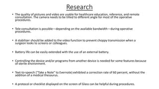 Research
• The quality of pictures and video are usable for healthcare education, reference, and remote
consultation. The camera needs to be tilted to different angle for most of the operative
procedures.

• Tele-consultation is possible—depending on the available bandwidth—during operative
procedures.
• A stabilizer should be added to the video function to prevent choppy transmission when a
surgeon looks to screens or colleagues.
• Battery life can be easily extended with the use of an external battery.
• Controlling the device and/or programs from another device is needed for some features because
of sterile environment.
• Text-to-speech ("Take a Note" to Evernote) exhibited a correction rate of 60 percent, without the
addition of a medical thesaurus.
• A protocol or checklist displayed on the screen of Glass can be helpful during procedures.

 