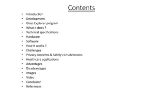 Contents
•
•
•
•
•
•
•
•
•
•
•
•
•
•
•
•
•

Introduction
Development
Glass Explorer program
What it does ?
Technical specifications
Hardware
Software
How it works ?
Challenges
Privacy concerns & Safety considerations
Healthcare applications
Advantages
Disadvantages
Images
Video
Conclusion
References

 