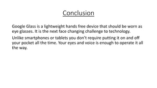 Conclusion
Google Glass is a lightweight hands free device that should be worn as
eye glasses. It is the next face changing challenge to technology.
Unlike smartphones or tablets you don’t require putting it on and off
your pocket all the time. Your eyes and voice is enough to operate it all
the way.

 