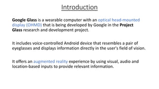 Introduction
Google Glass is a wearable computer with an optical head-mounted
display (OHMD) that is being developed by Go...