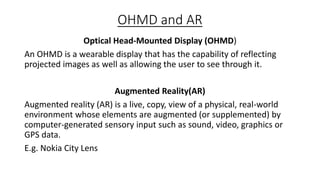 OHMD and AR
Optical Head-Mounted Display (OHMD)
An OHMD is a wearable display that has the capability of reflecting
projected images as well as allowing the user to see through it.
Augmented Reality(AR)
Augmented reality (AR) is a live, copy, view of a physical, real-world
environment whose elements are augmented (or supplemented) by
computer-generated sensory input such as sound, video, graphics or
GPS data.
E.g. Nokia City Lens

 