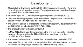 Development
• Glass is being developed by Google X, which has worked on other futuristic
technologies such as driverless cars.The project was announced on Google+
by Project Glass lead Babak Parviz.
• Around August 2011, a Glass prototype weighed 8 pounds (3,600 g).
• Glass was initially projected to be available to the public for "around the
cost of current smartphones" by the end of 2012.
• The Explorer Edition is available to testers and Google I/O developers in the
United States for $1,500, starting in April 2013.
• The product began testing in April 2012.
• In May 2012, Glass was demonstrated in the first test video shot with the
eyewear, demonstrating the 720p HD first-person video recording
capabilities of the device.
• The new models were to be available to testers before the end of 2013.
• In October 2013, speculation emerged that Glass will be marketed in stores
located on floating barges that will be towed from city to city.

 