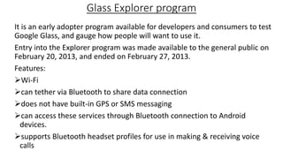 Glass Explorer program
It is an early adopter program available for developers and consumers to test
Google Glass, and gauge how people will want to use it.
Entry into the Explorer program was made available to the general public on
February 20, 2013, and ended on February 27, 2013.
Features:
Wi-Fi
can tether via Bluetooth to share data connection
does not have built-in GPS or SMS messaging
can access these services through Bluetooth connection to Android
devices.
supports Bluetooth headset profiles for use in making & receiving voice
calls

 