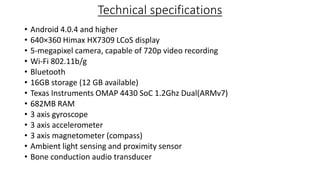 Technical specifications
•
•
•
•
•
•
•
•
•
•
•
•
•

Android 4.0.4 and higher
640×360 Himax HX7309 LCoS display
5-megapixel camera, capable of 720p video recording
Wi-Fi 802.11b/g
Bluetooth
16GB storage (12 GB available)
Texas Instruments OMAP 4430 SoC 1.2Ghz Dual(ARMv7)
682MB RAM
3 axis gyroscope
3 axis accelerometer
3 axis magnetometer (compass)
Ambient light sensing and proximity sensor
Bone conduction audio transducer

 