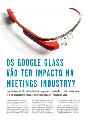 32
OS GOOGLE GLASS
VÃO TER IMPACTO NA
MEETINGS INDUSTRY?
Espera-se que em 2014 os Google Glass cheguem aos consumidores finais. De que forma
este novo gadget pode impactar a meetings industry? Fomos tentar saber.
Ainda não estão no mercado, mas
já toda a gente fala deles. O que são,
aﬁnal, os Google Glass? Parecem uns
óculos normalíssimos - e são usados
como se disso se tratassem, - a grande
diferença é que têm uma câmara, liga-
ção à Internet, e uma pequena tela onde
é visualizada a informação. É possível
tirar fotos, gravar vídeos, fazer video-
chamadas, obter direcções, mandar
e receber mensagens, pesquisar no
Google e traduzir textos. A marca prevê
que em 2014 o produto chegue ao mer-
cado – para já está em fase de testes.
Luís Rasquilha dedica-se na Ayr
Consulting à observação e antecipação
de tendências de mercado. Acredita que
os Google Glass vão mudar o sector dos
eventos e dos congressos. “A transfor-
mação tecnológica e de conectividade
que vivemos está orientada para que
novos gadgets e novas funcionalida-
des mudem modelos de actuacão. Os
Google Glass representam isso - uma
TECNOLOGIA
 