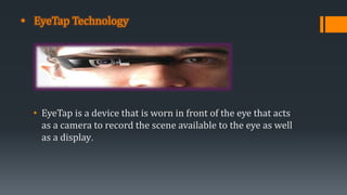 • EyeTap Technology
• EyeTap is a device that is worn in front of the eye that acts
as a camera to record the scene available to the eye as well
as a display.
 