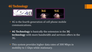 4G Technology
• 4G is the fourth generation of cell phone mobile
communications.
• 4G Technology is basically the extension in the 3G
technology with more bandwidth and services offers in the
3G.
• This system provides higher data rates of 300 Mbps in
mobility to 1 Gbps while stationary.
 