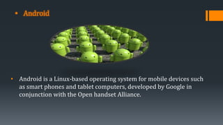 • Android
• Android is a Linux-based operating system for mobile devices such
as smart phones and tablet computers, developed by Google in
conjunction with the Open handset Alliance.
 