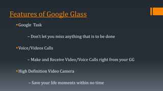 Features of Google Glass
Google Task
– Don’t let you miss anything that is to be done
Voice/Videos Calls
– Make and Receive Video/Voice Calls right from your GG
High Definition Video Camera
– Save your life moments within no time
 