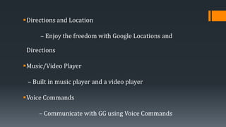 Directions and Location
– Enjoy the freedom with Google Locations and
Directions
Music/Video Player
– Built in music player and a video player
Voice Commands
– Communicate with GG using Voice Commands
 