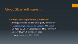 About Glass Softwares….
Google Glass applications (Glassware)
o free applications built by third-party developers
o Google Now, Google Maps, Google+, and Gmail.
oOn April 15, 2013, Google released the Mirror API
oOn May 16, 2013, seven new apps,
from Evernote, Elle, CNN.
 