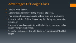• Easy to wear and use.
• Sensitive and responsive to the presence of people.
• Fast access of maps, documents, videos, chats and much more.
• A new trend for fashion lovers together being an innovative
technology.
• A spectacle based computer to reside directly on your eyes rather
than in your pouch or pocket.
• A useful technology for all kinds of handicapped/disabled
people.
Advantages Of Google Glass
 