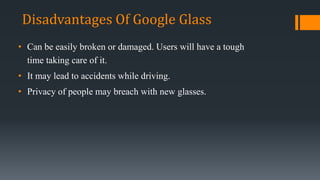 • Can be easily broken or damaged. Users will have a tough
time taking care of it.
• It may lead to accidents while driving.
• Privacy of people may breach with new glasses.
Disadvantages Of Google Glass
 