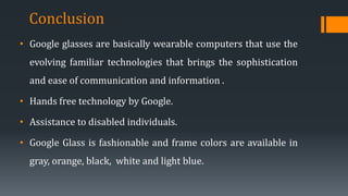 • Google glasses are basically wearable computers that use the
evolving familiar technologies that brings the sophistication
and ease of communication and information .
• Hands free technology by Google.
• Assistance to disabled individuals.
• Google Glass is fashionable and frame colors are available in
gray, orange, black, white and light blue.
Conclusion
 