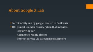 About Google X Lab
Secret facility run by google, located in California
100 project is under consideration that includes,
self driving car
Augmented reality glasses
Internet service via baloon in stratosphere
 