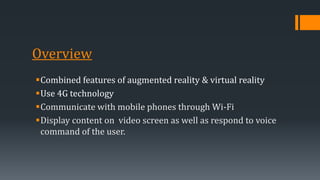 Overview
Combined features of augmented reality & virtual reality
Use 4G technology
Communicate with mobile phones through Wi-Fi
Display content on video screen as well as respond to voice
command of the user.
 