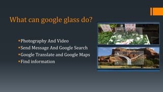 What can google glass do?
Photography And Video
Send Message And Google Search
Google Translate and Google Maps
Find information
 