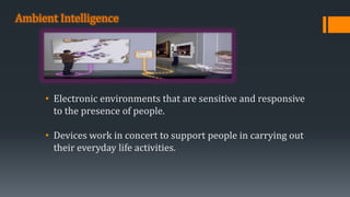 Ambient Intelligence
• Electronic environments that are sensitive and responsive
to the presence of people.
• Devices work in concert to support people in carrying out
their everyday life activities.
 