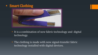 • Smart Clothing
• It is a combination of new fabric technology and digital
technology.
• The clothing is made with new signal-transfer fabric
technology installed with digital devices.
 