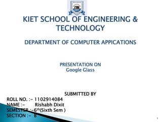 KIET SCHOOL OF ENGINEERING &
TECHNOLOGY
DEPARTMENT OF COMPUTER APPICATIONS
PRESENTATION ON
Google Glass
SUBMITTED BY
ROLL NO. :- 1102914084
NAME :- Rishabh Dixit
SEMESTER :-6th(Sixth Sem )
SECTION :- B 1
 