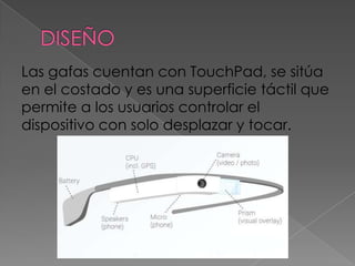 Las gafas cuentan con TouchPad, se sitúa
en el costado y es una superficie táctil que
permite a los usuarios controlar el
dispositivo con solo desplazar y tocar.
 