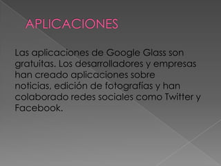 Las aplicaciones de Google Glass son
gratuitas. Los desarrolladores y empresas
han creado aplicaciones sobre
noticias, edición de fotografías y han
colaborado redes sociales como Twitter y
Facebook.
 