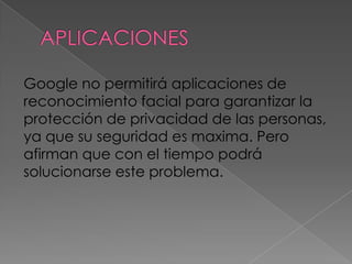 Google no permitirá aplicaciones de
reconocimiento facial para garantizar la
protección de privacidad de las personas,
ya que su seguridad es maxima. Pero
afirman que con el tiempo podrá
solucionarse este problema.
 