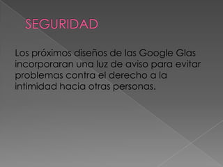 Los próximos diseños de las Google Glas
incorporaran una luz de aviso para evitar
problemas contra el derecho a la
intimidad hacia otras personas.
 