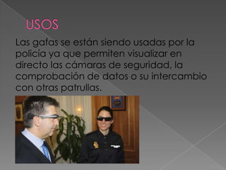Las gafas se están siendo usadas por la
policía ya que permiten visualizar en
directo las cámaras de seguridad, la
comprobación de datos o su intercambio
con otras patrullas.
 
