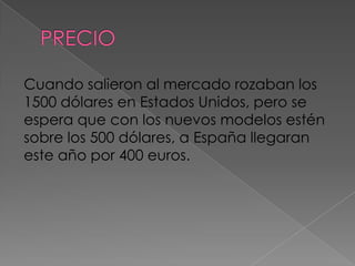Cuando salieron al mercado rozaban los
1500 dólares en Estados Unidos, pero se
espera que con los nuevos modelos estén
sobre los 500 dólares, a España llegaran
este año por 400 euros.
 