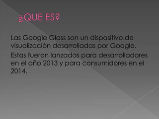 Las Google Glass son un dispositivo de
visualización desarrolladas por Google.
Estas fueron lanzadas para desarrolladores
en el año 2013 y para consumidores en el
2014.
 