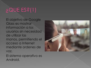 El objetivo de Google
Glass es mostrar
información a los
usuarios sin necesidad
de utilizar las
manos, permitiendo el
acceso a Internet
mediante ordenes de
voz.
El sistema operativo es
Android.
 