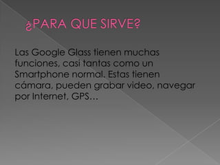 Las Google Glass tienen muchas
funciones, casi tantas como un
Smartphone normal. Estas tienen
cámara, pueden grabar video, navegar
por Internet, GPS…
 