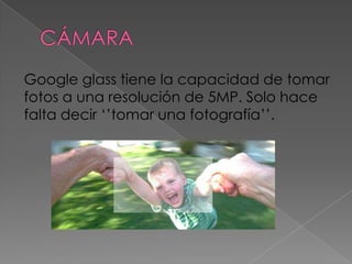 Google glass tiene la capacidad de tomar
fotos a una resolución de 5MP. Solo hace
falta decir ‘’tomar una fotografía’’.
 