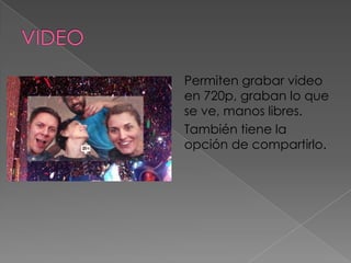 Permiten grabar video
en 720p, graban lo que
se ve, manos libres.
También tiene la
opción de compartirlo.
 