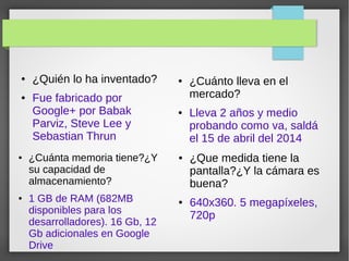 ● ¿Quién lo ha inventado?
● Fue fabricado por
Google+ por Babak
Parviz, Steve Lee y
Sebastian Thrun
● ¿Cuánto lleva en el
mercado?
● Lleva 2 años y medio
probando como va, saldá
el 15 de abril del 2014
● ¿Que medida tiene la
pantalla?¿Y la cámara es
buena?
● 640x360. 5 megapíxeles,
720p
● ¿Cuánta memoria tiene?¿Y
su capacidad de
almacenamiento?
● 1 GB de RAM (682MB
disponibles para los
desarrolladores). 16 Gb, 12
Gb adicionales en Google
Drive
 