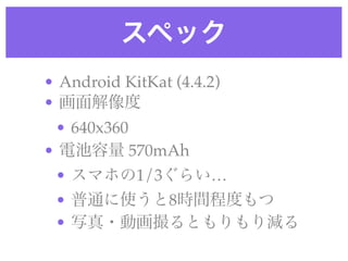 スペック
• Android KitKat (4.4.2) !
• 画面解像度!
• 640x360!
• 電池容量 570mAh!
• スマホの1/3ぐらい…!
• 普通に使うと8時間程度もつ!
• 写真・動画撮るともりもり減る
 