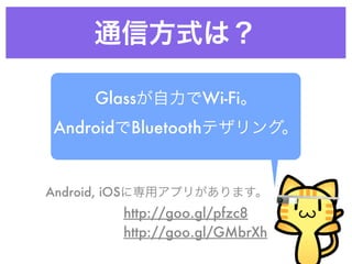 通信方式は？
Glassが自力でWi-Fi。
AndroidでBluetoothテザリング。
Android, iOSに専用アプリがあります。
http://goo.gl/pfzc8
http://goo.gl/GMbrXh
 