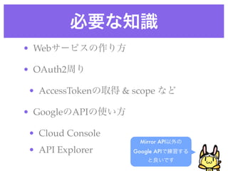 必要な知識
Mirror API以外の
Google APIで練習する
と良いです
• Webサービスの作り方!
• OAuth2周り!
• AccessTokenの取得 & scope など!
• GoogleのAPIの使い方!
• Clou...
