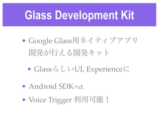 Glass Development Kit
• Google Glass用ネイティブアプリ
開発が行える開発キット!
• GlassらしいUI, Experienceに!
• Android SDK+α!
• Voice Trigger 利用可...