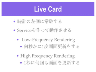 Live Card
• 時計の左側に常駐する!
• Serviceを作って動作させる!
• Low-Frequency Rendering!
• 何秒かに1度画面更新をする!
• High Frequency Rendering!
• 1秒に何...