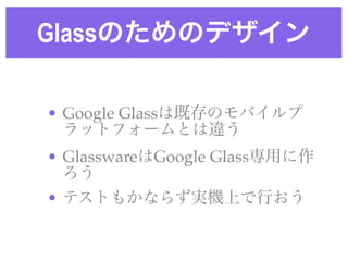 Glassのためのデザイン
• Google Glassは既存のモバイルプ
ラットフォームとは違う!
• GlasswareはGoogle Glass専用に作
ろう!
• テストもかならず実機上で行おう
 
