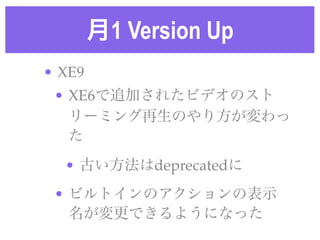 月1 Version Up
• XE9!
• XE6で追加されたビデオのスト
リーミング再生のやり方が変わっ
た!
• 古い方法はdeprecatedに!
• ビルトインのアクションの表示
名が変更できるようになった
 