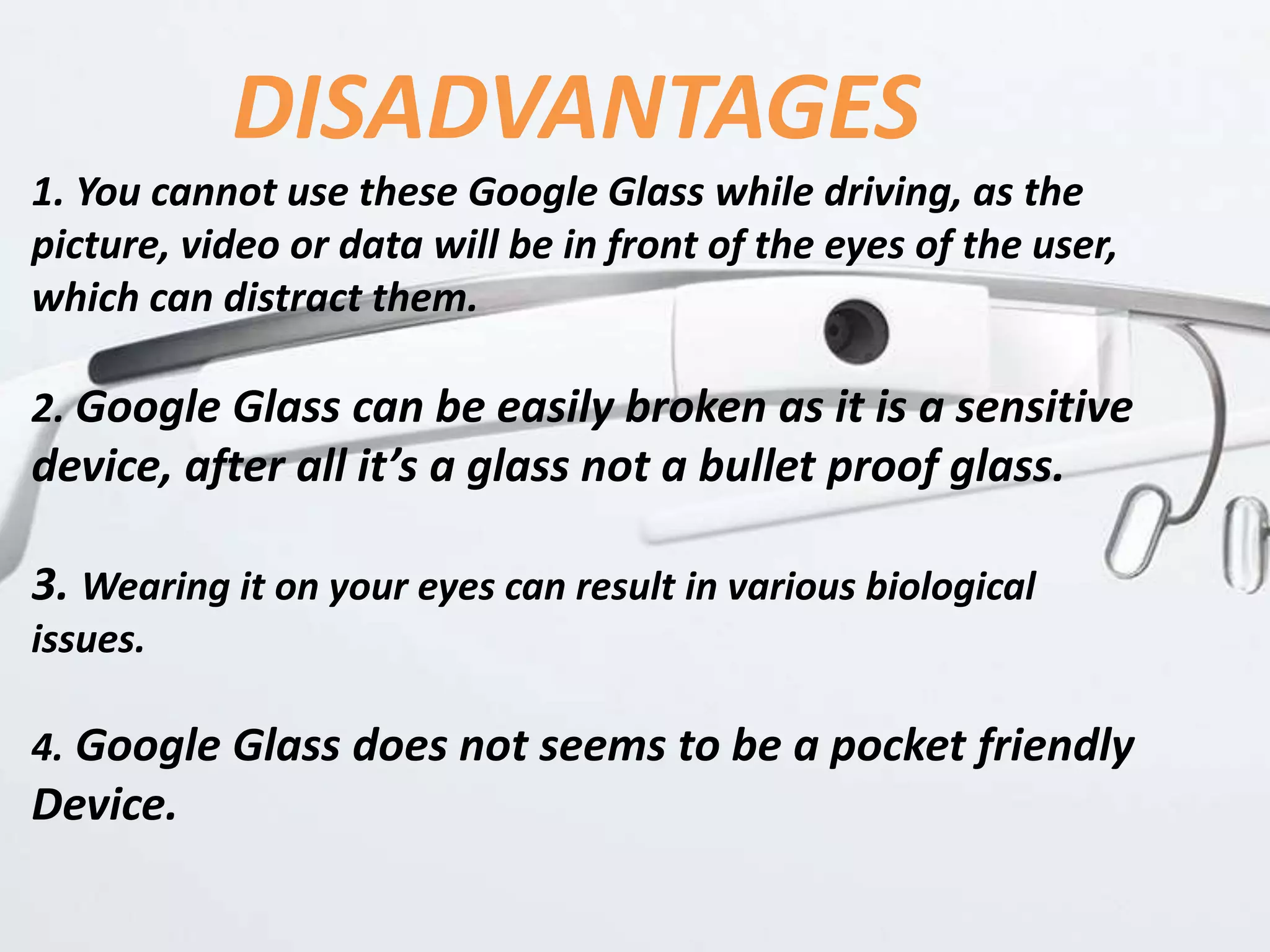 DISADVANTAGES
1. You cannot use these Google Glass while driving, as the
picture, video or data will be in front of the eyes of the user,
which can distract them.
2. Google Glass can be easily broken as it is a sensitive
device, after all it’s a glass not a bullet proof glass.
3. Wearing it on your eyes can result in various biological
issues.
4. Google Glass does not seems to be a pocket friendly
Device.
 